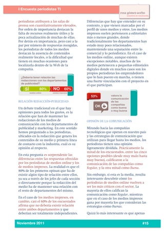 4
3




           I Encuesta periodistas TI
    	
  

           periodistas atribuyen a las salas de           Diferencias que hay que entender en su
           prensa son cuantitativamente elevados.         contexto, y que vienen marcadas por el
           Por orden de importancia destacan la           perfil de unos medios y otros. Los medios
           falta de recursos realmente útiles y la        impresos suelen pertenecen a editoriales
           poca actualización de muchas de ellas.         más o menos grandes, donde
           Por detrás en importancia, pero casi a la      tradicionalmente los departamentos han
           par por número de respuestas recogidas,        estado muy poco relacionados,
           los periodistas de todos los medios            manteniendo una separación entre lo
           destacan la ausencia de contenidos             comercial y lo periodístico. En el caso de
           realmente locales, o la dificultad que         los medios online, aunque existen
           tienen en muchas ocasiones para                excepciones notables, muchos de los
           localizarla dentro de la Web de la             medios pertenecen a pequeñas editoriales
           compañía.                                      digitales donde en muchos casos son los
                                                          propios periodistas los emprendedores
                                                          que lo han puesto en marcha, o tienen
                                                          una fuerte vinculación con el proyecto en
                                                          el que participan.



           RELACIÓN REDACCIÓN-PUBLICIDAD

           Un debate tradicional en el que hay
           opiniones para todos los gustos, es la
           relación que han de mantener las
           redacciones de los medios de                   OPINIÓN DE LA COMUNICACIÓN
           comunicación con los departamentos de
           publicidad y marketing. En este sentido        Mirando hacia las compañías
           hemos preguntado a los periodistas,            tecnológicas que operan en nuestro país
           ubicados en la redacción que genera los        y las estrategias de comunicación que
           contenidos de su medio y primera línea         utilizan para llegar hasta los medios, los
           de contacto con la industria, cuál es su       periodistas tienen una opinión
           opinión al respecto.                           ligeramente dividida. Prácticamente la
                                                          mitad de los encuestados, entre las cinco
           En esta pregunta es sorprendente las           opciones posibles (desde muy malo hasta
           diferencias entre las respuestas ofrecidas     muy bueno), calificaron a la
           por los periodistas de medios online y los     comunicación de las compañías como
           de medios impresos. La realidad es que el      Regular, y la otra mitad como Buena.
           80% de los primeros opinan que ha de
           existir algún tipo de relación entre ellos,    Sin embargo, si esta es la media, resulta
           ya sea a través de los jefes de cada sección   interesante descubrir cómo los
           o directamente porque la redacción del         periodistas de medios online vuelven a
           medio ha de mantener una relación con          ser los más críticos con el sector. La
           el resto de departamentos del mismo.           mayoría de ellos califican la
                                                          comunicación como Regular, mientras
           En el caso de los medios impresos, en          que en el caso de los medios impresos
           cambio, casi el 60% de los encuestados         gana por mayoría los que consideran las
           afirma que no debería existir relación         estrategias como Buenas.
           entre ambos departamentos y que
           deberían ser totalmente independientes.        Quizá lo más interesante es que apenas

    	
  
           Noviembre 2011                                                                       #15
 