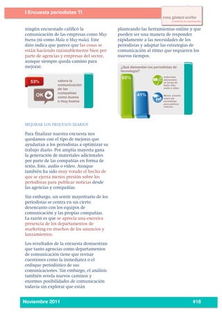 6
5




           I Encuesta periodistas TI
    	
  

    	
  	
   ningún encuestado calificó la              planteando las herramientas online y que
             comunicación de las empresas como Muy      pueden ser una manera de responder
             buena (ni como Mala o Muy mala). Este      rápidamente a las necesidades de los
             dato indica que parece que las cosas se    periodistas y adaptar las estrategias de
             están haciendo razonablemente bien por     comunicación al ritmo que requieren los
             parte de agencias y empresas del sector,   nuevos tiempos.
             aunque siempre queda camino para
             mejorar.




           MEJORAR LOS PROCESOS DIARIOS

           Para finalizar nuestra encuesta nos
           quedamos con el tipo de mejoras que
           ayudarían a los periodistas a optimizar su
           trabajo diario. Por amplia mayoría gana
           la generación de materiales adicionales
           por parte de las compañías en forma de
           texto, foto, audio o vídeo. Aunque
           también ha sido muy votado el hecho de
           que se ejerza menos presión sobre los
           periodistas para publicar noticias desde
           las agencias y compañías.

           Sin embargo, un sentir mayoritario de los
           periodistas se centra en un cierto
           desencanto con los equipos de
           comunicación y las propias compañías.
           La razón es que se aprecia una excesiva
           presencia de los departamentos de
           marketing en muchos de los anuncios y
           lanzamientos.

           Los resultados de la encuesta demuestran
           que tanto agencias como departamentos
           de comunicación tiene que revisar
           cuestiones como la inmediatez o el
           enfoque periodístico de sus
           comunicaciones. Sin embargo, el análisis
           también revela nuevos caminos y
           enormes posibilidades de comunicación
           todavía sin explorar que están

    	
  
           Noviembre 2011                                                                   #16
 