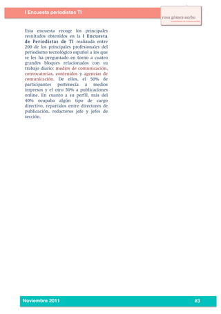 4
3




           I Encuesta periodistas TI
    	
  


           Esta encuesta recoge los principales
           resultados obtenidos en la I Encuesta
           de Periodistas de TI realizada entre
           200 de los principales profesionales del
           periodismo tecnológico español a los que
           se les ha preguntado en torno a cuatro
           grandes bloques relacionados con su
           trabajo diario: medios de comunicación,
           convocatorias, contenidos y agencias de
           comunicación. De ellos, el 50% de
           participantes pertenecía a medios
           impresos y el otro 50% a publicaciones
           online. En cuanto a su perfil, más del
           40% ocupaba algún tipo de cargo
           directivo, repartidos entre directores de
           publicación, redactores jefe y jefes de
           sección.




    	
  
           Noviembre 2011                              #3
 
