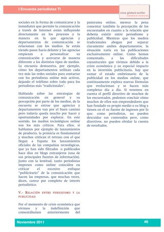 4
3




           I Encuesta periodistas TI
    	
  


           sociales en la forma de comunicarse y la     panorama online, merece la pena
           inmediatez que permite la comunicación       comentar también la percepción de los
           a través de Internet están influyendo        encuestados en cuanto a la relación que
           directamente en los procesos y la            debería existir entre periodismo y
           manera en la que agencias y                  publicidad. Mientras que los medios
           departamentos de comunicación se             tradicionales    abogan    por     separar
           relacionan con los medios. Se están          claramente ambos departamentos, la
           viendo pasos hacia delante y las agencias    situación varía en las publicaciones
           empiezan        a     personalizar     su    exclusivamente online. Como hemos
           comunicación y acercarse de manera           comentado,       a    las     dificultades
           diferente a los distintos tipos de medios.   coyunturales que vivimos debido a la
           La encuesta demuestra, por ejemplo,          crisis económica y su especial impacto
           cómo los departamentos utilizan cada         en la inversión publicitaria, hay que
           vez más las redes sociales para contactar    sumar el estado embrionario de la
           con los periodistas online más activos,      publicidad en los medios online, que
           dejando el teléfono sobre todo para los      continuamente explora nuevas fórmulas
           periodistas más "tradicionales".             que evolucionan y se hacen más
                                                        completas día a día. Si tenemos en
           Hablando sobre las estrategias de            cuenta el perfil directivo de muchos de
           comunicación      en    general  y    su     los encuestados, podemos concluir cómo
           percepción por parte de los medios, de la    muchos de ellos son emprendedores que
           encuesta se extrae que agencias y            han fundado su propio medio o su blog y
           departamentos van por el buen camino         tienen en él su fuente de ingresos por lo
           pero todavía queda mucho por hacer y         que, como periodistas, no pueden
           oportunidades por explorar. En este          descuidar sus contenidos pero, como
           sentido, los medios tecnológicos online      directivos, no pueden olvidar la cuenta
           son los más críticos. Para ellos, si         de resultados.
           hablamos por ejemplo de lanzamientos
           de producto, la primicia es fundamental
           y muchos critican el retraso con el que
           llegan a España los lanzamientos
           oficiales de las compañías tecnológicas,
           que ya han sido filtrados o publicados
           hace días en blogs extranjeros (una de
           sus principales fuentes de información).
           Junto con la lentitud, tanto periodistas
           impresos como online coinciden en
           criticar      el    excesivo    enfoque
           “publicitario” de la comunicación que
           hacen las empresas, que muchas veces,
           dicen, carece por completo de interés
           periodístico.

           V.- R ELA CIÓN   ENTRE PE RIOD ISM O Y LA
           PUBLICID AD


           Por el momento de crisis económica que
           vivimos   y   la    indefinición   que
           comentábamos     anteriormente      del

    	
                                                                                         #6
           Noviembre 2011
 