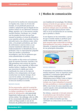 2
1




           I Encuesta periodistas TI
    	
  




           El sector de los medios de comunicación        en el ámbito de la tecnología. Por último,
           en España está, como en el resto del           destaca el hecho de que apenas 1 de cada
           mundo, en un profundo proceso de               15 periodistas tecnológicos online
           cambio y adaptación por la llegada de los      declaran trabajar para un periódico. En
           medios online en sus diferentes formatos       lo que coinciden prácticamente todos
           (blogs, portales, etc.) y los nuevos canales   ellos es en la actualización de sus medios,
           sociales (Twitter, Facebook, etc.), donde      que se produce a diario.
           son los propios lectores los que han
           tomado la palabra a la hora de difundir y      Si nos fijamos en los contenidos, a pesar
           crear opinión sobre la actualidad. Esto ha     de que el medio online es perfecto para
           afectado tanto a las editoras como, sobre      añadir elementos de vídeo y audio, la
           todo, a los propios periodistas, que han       gran mayoría sigue realizando su trabajo
           de enfrentarse a nuevos retos y a un           principalmente con texto e imágenes. No
           entorno totalmente diferente al que            obstante, el material audiovisual es una
           tradicionalmente se identificaba con su        de sus principales demandas.
           profesión. Esto es especialmente palpable
           entre los medios y periodistas
           tecnológicos, que son los primeros que
           están abanderando el cambio.

           Este cambio se deja notar en la primera
           parte de nuestra encuesta. Lanzada a los
           200 periodistas más activos de nuestra
           BBDD, que se han repartido al 50% entre
           medios online e impresos. Unos datos           MEDIOS IMPRESOS
           que muestran lo rápido que están
           cambiando las cosas en los tipos de            Si miramos a los periodistas vinculados a
           medios si los comparamos con lo que            medios impresos, éstos se repartían entre
           ocurría hace no mucho tiempo. En el            periódicos y semanarios (poco más del
           caso de los online, sin embargo, es            15%) y revistas tradicionales de
           interesante la fragmentación existente a       informática (casi el 85%). Como es lógico
           la hora de clasificar su medio.                a raíz de estos datos, el horizonte de
                                                          trabajo con el que trabajaban la mayoría
           MEDIOS ONLINE                                  de estos periodistas es mensual (más del
                                                          60%), con el resto de casos repartidos casi
           De los encuestados, más de la mitad de         a partes iguales entre periodicidad diaria,
           los periodistas tecnológicos que trabajan      semanal y quincenal.
           en online consideran a su medio un
           portal de información, otro porcentaje         Por último, sorprende el elevado número
           importante indican que se trata de un          de periodistas que declaraban trabajar
           revista online. Sin embargo, sólo un 10%       como freelance para medios impresos,
           de los encuestados identifican su medio        algo que indica lo mucho que han
           como un blog cuando es uno de los              cambiado sus redacciones en los últimos
           formatos de publicación más habituales         años.

    	
  
           Noviembre 2011                                                                         #8
 