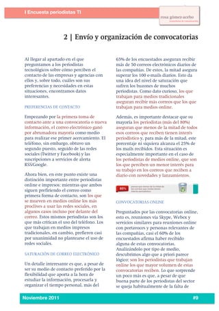 2
1




           I Encuesta periodistas TI
    	
  




           Al llegar al apartado en el que             65% de los encuestados aseguran recibir
           preguntamos a los periodistas               más de 50 correos electrónicos diarios de
           tecnológicos sobre cómo perciben el         las compañías. De estos, la mitad asegura
           contacto de las empresas y agencias con     superar los 100 e-mails diarios. Esto da
           ellos y, sobre todo, cuáles son sus         una idea del nivel de saturación que
           preferencias y necesidades en estas         sufren los buzones de muchos
           situaciones, encontramos datos              periodistas. Como dato curioso, los que
           interesantes.                               trabajan para medios tradicionales
                                                       aseguran recibir más correos que los que
           PREFERENCIAS DE CONTACTO                    trabajan para medios online.

           Empezando por la primera toma de            Además, es importante destacar que su
           contacto ante a una convocatoria o nueva    mayoría los periodistas (más del 80%)
           información, el correo electrónico ganó     aseguran que menos de la mitad de todos
           por abrumadora mayoría como medio           esos correos que reciben tienen interés
           para realizar ese primer acercamiento. El   periodístico y, para más de la mitad, este
           teléfono, sin embargo, obtuvo un            porcentaje ni siquiera alcanza el 25% de
           segundo puesto, seguido de las redes        los mails recibidos. Esta situación es
           sociales (Twitter y Facebook) y las         especialmente importante en el caso de
           suscripciones a servicios de alerta         los periodistas de medios online, que son
           RSS/Google.                                 los que perciben un menor interés para
                                                       su trabajo en los correos que reciben a
           Ahora bien, en este punto existe una        diario con novedades y lanzamientos.	
  	
  
           distinción importante entre periodistas
           online e impresos: mientras que ambos
           siguen prefiriendo el correo como
           primera forma de contacto, son los que
           se mueven en medios online los más          CONVOCATORIAS ONLINE
           proclives a usar las redes sociales, en
           algunos casos incluso por delante del       Preguntados por las convocatorias online,
           correo. Estos mismos periodistas son los    esto es, reuniones vía Skype, Webex y
           que más critican el uso del teléfono. Los   servicios similares para reuniones online
           que trabajan en medios impresos             con portavoces y personas relevantes de
           tradicionales, en cambio, prefieren casi    las compañías, casi el 60% de los
           por unanimidad no plantearse el uso de      encuestados afirma haber recibido
           redes sociales.	
                           alguna de estas convocatorias.
                                                       Analizándolo por tipo de medio,
           SATURACIÓN DE CORREO ELECTRÓNICO            descubrimos algo que a priori parece
                                                       lógico: son los periodistas que trabajan
           Un detalle interesante es que, a pesar de   online los que mayor volumen de estas
           ser su medio de contacto preferido por la   convocatorias reciben. Lo que sorprende
           flexibilidad que aporta a la hora de        un poco más es que, a pesar de que
           estudiar la información, procesarla y       buena parte de los periodistas del sector
           organizar el tiempo personal, más del       se queja habitualmente de la falta de

    	
  
           Noviembre 2011                                                                       #9
 