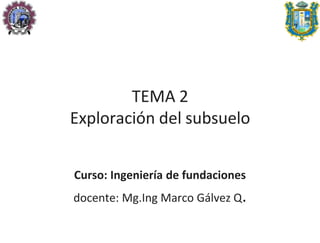 TEMA 2
Exploración del subsuelo
Curso: Ingeniería de fundaciones
docente: Mg.Ing Marco Gálvez Q.
 