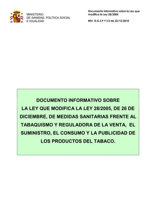 Documento informativo sobre la Ley que
  MINISTERIO                    modifica la Ley 28/2005
  DE SANIDAD, POLÍTICA SOCIAL
  E IGUALDAD                    REV. D.G.S.P Y S.E de 22/12/2010




        DOCUMENTO INFORMATIVO SOBRE
LA LEY QUE MODIFICA LA LEY 28/2005, DE 26 DE
DICIEMBRE, DE MEDIDAS SANITARIAS FRENTE AL
TABAQUISMO Y REGULADORA DE LA VENTA, EL
SUMINISTRO, EL CONSUMO Y LA PUBLICIDAD DE
          LOS PRODUCTOS DEL TABACO.
 