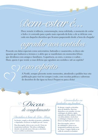 Bem-estar é...
                   Doce remete à infância, comemoração, mesa enfeitada, o momento de cortar
                   o bolo e ir correndo para a parte mais esperada da festa: a de se deliciar com
                   cada um daqueles docinhos que ficamos paquerando desde a hora da chegada!


                  agradar aos sentidos
Presente em datas especiais como aniversários, batizados e casamentos, os doces são
iguarias que traduzem a ternura e o afeto que se manifestam em momentos felizes
que dividimos com amigos e familiares. A aparência, as cores, o aroma e o sabor...
Hum, quem é que resiste a essas delícias que agradam aos sentidos e até ao espírito?


                   e ao espírito
                    A Nestlé, sempre presente nestes momentos, atendendo a pedidos traz esta
                    publicação para você ter sempre à mão, com receitas práticas e saborosas
                    de docinhos de dar água na boca! Prepare-se para a festa!




                                                                      Caramelados ou
                    Dicas                                        banhados em fondant
                                                                  Se desejar, congele os docinhos

                    de congelamento                               antes de banhá-los. Para isso,
                                                                  disponha-os em camadas, em uma
                                                                  embalagem de plástico rígido,
                                                                  separados por filme plástico. Cubra
        Docinhos à base de Leite Moça                             com filme plástico e feche bem
                                                                  a embalagem. Etiquete e leve ao
         Se desejar, congele os docinhos já prontos, embalados    freezer ou duplex por até 3 meses.
         e etiquetados, em freezer ou duplex por até 3 meses.
                                                                  Para descongelar, retire-os
         Para descongelar, deixe-os por cerca de 1 hora em        da embalagem e deixe-os em
         temperatura ambiente. Não abra a embalagem               temperatura ambiente por cerca
         durante este período para evitar que os docinhos         de 4 horas. A seguir, banhe-os na
         suem e molhem as forminhas.                              calda de caramelo ou fondant.
 