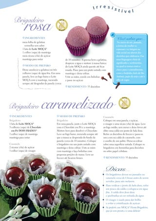 Irresist
                                                                                         ível

    Brigadeiro
               rosa
             t INgredIeNteS                                                                           Você sabia que...
             meia folha de gelatina                                                                    No início do séc. passado,
               vermelha sem sabor                                                                     a forma da mulher se
             1 lata de Leite MoçA®                                                                    expressar e se integrar na
             1 colher (sopa) de manteiga                                                              vida social era através dos
             meia xícara (chá) de açúcar                                                              docinhos que elaborava. Era
             manteiga para untar                     de 10 minutos). Esprema bem a gelatina,          uma linguagem cheia de
                                                     despreze a água e misture à massa básica         significados e sentimentos,
             t Modo de PrePAro                       do Leite MoçA ainda quente até ficar             na qual os nomes eram a
             Deixe amolecer a gelatina em três       rosada. Passe para um prato untado com           chave para o entendimento,
             colheres (sopa) de água fria. Em uma    manteiga e deixe esfriar.                        como o beijinho, bolo de Sto.
             panela, leve ao fogo baixo o Leite      Unte as mãos, enrole em bolinhas                 Antônio, papo de anjo e até o
             MoçA com a manteiga, mexendo            e passe no açúcar.                               olho de sogra.
             sempre até desgrudar da panela (cerca
                                                     t reNdIMeNto: 35 docinhos




Brigadeiro                       caramelizado
t INgredIeNteS                               t Modo de PrePAro                           Caramelo
Brigadeiro                                   Brigadeiro                                  Coloque em uma panela, o açúcar,
1 lata de Leite MoçA®                        Em uma panela, junte o Leite MoçA           o vinagre e uma xícara (chá) de água. Leve
3 colheres (sopa) de Chocolate               com o Chocolate em Pó e a manteiga.         ao fogo médio, sem mexer e deixe ferver até
  em Pó doIS FrAdeS®                         Misture bem para dissolver o Chocolate.     obter uma calda em ponto de bala dura.
1 colher (sopa) de manteiga                  Leve ao fogo baixo, mexendo sempre até      Retire os docinhos do freezer e passe-os
manteiga para untar                          que a massa se desprenda do fundo da        um a um na calda de caramelo, com
                                             panela (cerca de 10 minutos). Coloque       o auxílio de um palito. Deixe-os esfriar
Caramelo                                     o brigadeiro em um prato untado com         sobre uma superfície untada. Coloque os
2 xícaras (chá) de açúcar                    manteiga e deixe esfriar. Unte as mãos      brigadeiros em forminhas para docinhos
1 colher (sopa) de vinagre                   com manteiga e faça bolinhas com            ou sobre papel celofane.
                                             pequenas porções de massa. Leve ao
                                             freezer até ficarem firmes.                 t reNdIMeNto: 35 docinhos




                                                                                           Dicas
                                                                                            Os brigadeiros devem ser passados no
                                                                                            caramelo cerca de 6 horas antes de serem
                                                                                            servidos, para não melarem.
                                                                                            Para verificar o ponto de bala dura, retire
                                                                                            um pouco da calda e coloque-a em água
                                                                                            fria. A calda deve ficar dura
                                                                                            e quebradiça ao ser retirada da água.
                                                                                            O vinagre é usado para dar brilho
                                                                                            e evitar a cristalização do açúcar.
                                                                                            Se preferir, use MOçA® Fiesta Brigadeiro,
                                                                                            que já vem pronto e é uma delícia!
 