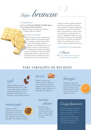 Trufas               brancas
                       t INgredIeNteS                                                 continue mexendo, na própria vasilha ou
                       6 tabletes de Chocolate NeStLé® CLASSIC Branco                 utilizando uma superfície de mármore,
                       1 lata de Creme de Leite NeStLé®                               até que esteja frio (verifique a temperatura
                           100g de manteiga em temperatura ambiente                   encostando um pouco de chocolate no
                              2 colheres (sopa) de conhaque                           lábio: a sensação deve ser de frio. Se tiver
                                                                                      um termômetro a temperatura deve ser
                               t Modo de PrePAro                                      de 28ºC). Mergulhe as trufas uma a uma,
                                Aqueça o Creme de Leite em banho-maria.               banhando-as. Escorra-as e leve à geladeira
                                  Junte três tabletes de Chocolate picados            por cerca de 1 hora. Passe no Chocolate
                                     e a manteiga, mexendo bem até obter              ralado e leve à geladeira por cerca de
                                     uma massa homogênea. Misture o                   1 hora. Conserve as trufas em local fresco.
                                    conhaque e leve à geladeira por cerca de
                                    5 horas ou até que a massa esteja com             t reNdIMeNto: cerca de 60 trufas
                                    consistência para enrolar. Faça bolinhas
                               e reserve sob refrigeração. Rale meio tablete
                               de Chocolate bem fino e reserve. Derreta o               Dica
                               Chocolate restante em banho-maria e faça                  Caso o clima esteja muito quente,
                               a temperagem: retire-o do banho-maria e                   conserve as trufas em geladeira.




                            PA r A vA r I A çõ e S d e r e Ch e Io


                                                  nozes
                                                                                                laranja
  café                                            Prepare o recheio como
                                                  indicado na receita. Adicione 1               Substitua o conhaque do
                                                  xícara (chá) de nozes pecãs ou                recheio por 2 colheres (sopa)
  Adicione 6 colheres (sopa) de
                                                  castanhas-de-caju picadas. Leve à             de licor de laranja. Leve à
  NESCAFé dissolvido em 1 colher
                                                  geladeira e banhe as trufas com o             geladeira e banhe as trufas
  (sopa) de água quente e misture ao
                                                  Chocolate, como indicado.                     com o Chocolate, como
  recheio depois de pronto. Leve à
  geladeira e banhe as trufas com o                                                             indicado na receita.
  Chocolate, como indicado na receita.


                                                       novas
maracujá                                                 ideias                          Congelamento
                                                       Para obter outras
Adicione 4 colheres                                                                        Se desejar, congele as trufas sem
                                                       variações de sabores
(sopa) de suco de maracujá                                                                 passar no Chocolate em Pó ou
                                                       você pode acrescentar às
concentrado ao recheio das                                                                 a massa sem enrolar. Deixe em
                                                       trufas, avelãs, amêndoas,
trufas brancas depois de pronto.                                                           freezer por até 3 meses.
                                                       licores ou ainda cerejas
Leve à geladeira e banhe as trufas no                  em calda.                           Para descongelar, deixe-as em
Chocolate, como indicado na receita.                                                       geladeira por cerca de 3 horas,
                                                                                           passe-as no Chocolate em Pó e
                                                                                           mantenha em local fresco.
 