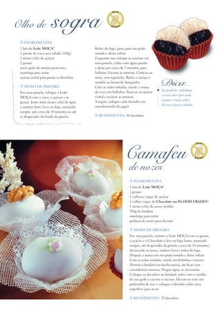 t ingredientes
1 lata de Leite Moça®
2 gemas
2 colheres (sopa) de açúcar
1 colher (sopa) de Chocolate em Pó DOIS FRADES®
1 xícara (chá) de nozes moídas
300g de fondant
manteiga para untar
pedaços de nozes para decorar
t Modo de preparo
Em uma panela, misture o Leite Moça com as gemas,
o açúcar e o Chocolate e leve ao fogo baixo, mexendo
sempre, até desprender da panela (cerca de 10 minutos).
Acrescente as nozes, misture bem e retire do fogo.
Despeje a massa em um prato untado e deixe esfriar.
Com as mãos untadas, enrole em bolinhas e reserve.
Derreta o fondant em banho-maria, até ficar com
consistência cremosa. Pingue água, se necessário.
Coloque os docinhos no fondant, retire com o auxílio
de um garfo e escorra o excesso. Decore-os com um
pedacinho de noz e coloque o docinho sobre uma
superfície para secar.
t Rendimento: 35 docinhos
Camafeu
de nozes
Olho de sogra
Se preferir, substitua
o coco seco por uma
xícara e meia (chá)
de coco fresco ralado.
Dica
Retire do fogo, passe para um prato
untado e deixe esfriar.
Enquanto isso coloque as ameixas em
uma panela, cubra com água quente
e deixe por cerca de 5 minutos, para
hidratar. Escorra as ameixas. Corte-as ao
meio, sem separá-las. Retire o caroço e
modele na forma de barquinho.
Com as mãos untadas, enrole a massa
de coco em bolinhas. Passe-as no açúcar
cristal e recheie as ameixas.
A seguir, coloque cada docinho em
uma forminha de papel.
t Rendimento: 40 docinhos
t Ingredientes
1 lata de Leite Moça®
1 pacote de coco seco ralado (100g)
1 xícara (chá) de açúcar
2 gemas
meio quilo de ameixa preta seca
manteiga para untar
açúcar cristal para passar os docinhos
t Modo de preparo
Em uma panela, coloque o Leite
Moça com o coco, o açúcar e as
gemas. Junte meia xícara (chá) de água
e misture bem. Leve ao fogo, mexendo
sempre, por cerca de 10 minutos ou até
se desprender do fundo da panela.
 