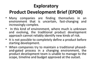 Exploratory
Product Development Brief (EPDB)
• Many companies are finding themselves in an
environment that is uncertain, fast-changing and
increasingly complex.
• In this kind of environment, where much is unknown
and evolving, the traditional product development
approach cannot reliably identify new kinds of risk.
• It is not possible to completely define a product before
starting development.
• When companies try to maintain a traditional phased-
and-gated process in a changing environment, the
product development team is unable to manage to the
scope, timeline and budget approved at the outset.
 