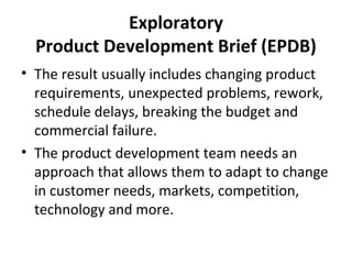 Exploratory
Product Development Brief (EPDB)
• The result usually includes changing product
requirements, unexpected problems, rework,
schedule delays, breaking the budget and
commercial failure.
• The product development team needs an
approach that allows them to adapt to change
in customer needs, markets, competition,
technology and more.
 