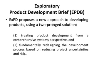 Exploratory
Product Development Brief (EPDB)
• ExPD proposes a new approach to developing
products, using a two-pronged solution:
(1) treating product development from a
comprehensive systems perspective, and
(2) fundamentally redesigning the development
process based on reducing project uncertainties
and risk..
 