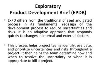 Exploratory
Product Development Brief (EPDB)
• ExPD differs from the traditional phased and gated
process in its fundamental redesign of the
development process to reduce uncertainties and
risks. It is an adaptive approach that responds
quickly to changes in internal and external factors.
• This process helps project teams identify, evaluate,
and prioritize uncertainties and risks throughout a
project. It then helps the team determine how and
when to resolve the uncertainty or when it is
appropriate to kill a project. 
 