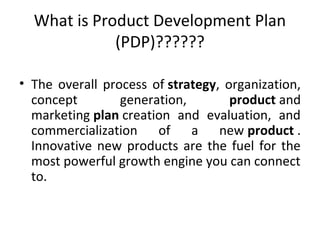 What is Product Development Plan
(PDP)??????
• The overall process of strategy, organization,
concept generation, product and
marketing plan creation and evaluation, and
commercialization of a new product .
Innovative new products are the fuel for the
most powerful growth engine you can connect
to.
 