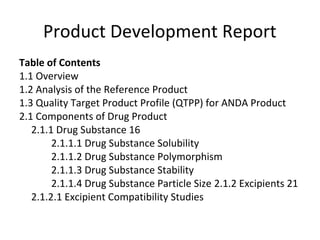 Product Development Report
Table of Contents
1.1 Overview
1.2 Analysis of the Reference Product
1.3 Quality Target Product Profile (QTPP) for ANDA Product
2.1 Components of Drug Product
2.1.1 Drug Substance 16
2.1.1.1 Drug Substance Solubility
2.1.1.2 Drug Substance Polymorphism
2.1.1.3 Drug Substance Stability
2.1.1.4 Drug Substance Particle Size 2.1.2 Excipients 21
2.1.2.1 Excipient Compatibility Studies
 