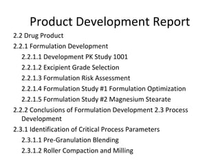 2.2 Drug Product
2.2.1 Formulation Development
2.2.1.1 Development PK Study 1001
2.2.1.2 Excipient Grade Selection
2.2.1.3 Formulation Risk Assessment
2.2.1.4 Formulation Study #1 Formulation Optimization
2.2.1.5 Formulation Study #2 Magnesium Stearate
2.2.2 Conclusions of Formulation Development 2.3 Process
Development
2.3.1 Identification of Critical Process Parameters
2.3.1.1 Pre-Granulation Blending
2.3.1.2 Roller Compaction and Milling
Product Development Report
 