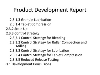 2.3.1.3 Granule Lubrication
2.3.1.4 Tablet Compression
2.3.2 Scale Up
2.3.3 Control Strategy
2.3.3.1 Control Strategy for Blending
2.3.3.2 Control Strategy for Roller Compaction and
Milling
2.3.3.3 Control Strategy for Lubrication
2.3.3.4 Control Strategy for Tablet Compression
2.3.3.5 Reduced Release Testing
3.1 Development Conclusions
Product Development Report
 