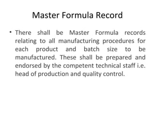 Master Formula Record
• There shall be Master Formula records
relating to all manufacturing procedures for
each product and batch size to be
manufactured. These shall be prepared and
endorsed by the competent technical staff i.e.
head of production and quality control.
 