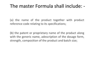 The master Formula shall include: -
(a) the name of the product together with product
reference code relating to its specifications;
 
(b) the patent or proprietary name of the product along
with the generic name, adescription of the dosage form,
strength, composition of the product and batch size;
 