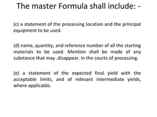 (c) a statement of the processing location and the principal
equipment to be used.
(d) name, quantity, and reference number of all the starting
materials to be used. Mention shall be made of any
substance that may .disappear. in the courts of processing.
 
(e) a statement of the expected final yield with the
acceptable limits, and of relevant intermediate yields,
where applicable.
The master Formula shall include: -
 