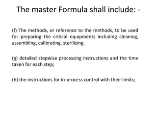  
(f) The methods, or reference to the methods, to be used
for preparing the critical equipments including cleaning,
assembling, calibrating, sterilizing.
 
(g) detailed stepwise processing instructions and the time
taken for each step;
 
(h) the instructions for in-process control with their limits;
The master Formula shall include: -
 
