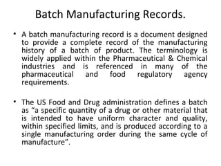 Batch Manufacturing Records.
• A batch manufacturing record is a document designed
to provide a complete record of the manufacturing
history of a batch of product. The terminology is
widely applied within the Pharmaceutical & Chemical
industries and is referenced in many of the
pharmaceutical and food regulatory agency
requirements.
• The US Food and Drug administration defines a batch
as “a specific quantity of a drug or other material that
is intended to have uniform character and quality,
within specified limits, and is produced according to a
single manufacturing order during the same cycle of
manufacture”.
 