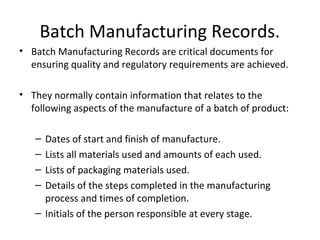 • Batch Manufacturing Records are critical documents for
ensuring quality and regulatory requirements are achieved.
• They normally contain information that relates to the
following aspects of the manufacture of a batch of product:
– Dates of start and finish of manufacture.
– Lists all materials used and amounts of each used.
– Lists of packaging materials used.
– Details of the steps completed in the manufacturing
process and times of completion.
– Initials of the person responsible at every stage.
Batch Manufacturing Records.
 