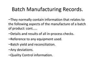 –They normally contain information that relates to
the following aspects of the manufacture of a batch
of product: cont.....
–Details and results of all in-process checks.
–Reference to any equipment used.
–Batch yield and reconciliation.
–Any deviations.
–Quality Control information.
Batch Manufacturing Records.
 