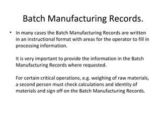• In many cases the Batch Manufacturing Records are written
in an instructional format with areas for the operator to fill in
processing information.
It is very important to provide the information in the Batch
Manufacturing Records where requested.
For certain critical operations, e.g. weighing of raw materials,
a second person must check calculations and identity of
materials and sign off on the Batch Manufacturing Records.
Batch Manufacturing Records.
 