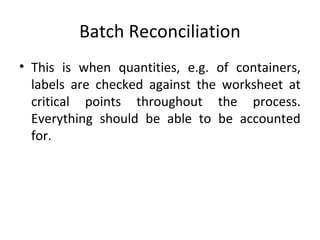 Batch Reconciliation
• This is when quantities, e.g. of containers,
labels are checked against the worksheet at
critical points throughout the process.
Everything should be able to be accounted
for.
 