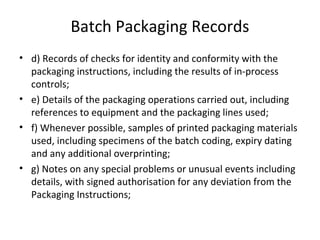 Batch Packaging Records
• d) Records of checks for identity and conformity with the
packaging instructions, including the results of in-process
controls;
• e) Details of the packaging operations carried out, including
references to equipment and the packaging lines used;
• f) Whenever possible, samples of printed packaging materials
used, including specimens of the batch coding, expiry dating
and any additional overprinting;
• g) Notes on any special problems or unusual events including
details, with signed authorisation for any deviation from the
Packaging Instructions;
 