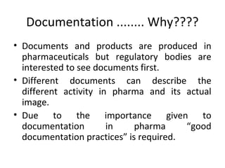 Documentation ........ Why????
• Documents and products are produced in
pharmaceuticals but regulatory bodies are
interested to see documents first.
• Different documents can describe the
different activity in pharma and its actual
image.
• Due to the importance given to
documentation in pharma “good
documentation practices” is required.
 