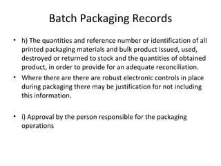 Batch Packaging Records
• h) The quantities and reference number or identification of all
printed packaging materials and bulk product issued, used,
destroyed or returned to stock and the quantities of obtained
product, in order to provide for an adequate reconciliation.
• Where there are there are robust electronic controls in place
during packaging there may be justification for not including
this information.
• i) Approval by the person responsible for the packaging
operations
 