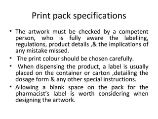 Print pack specifications
• The artwork must be checked by a competent
person, who is fully aware the labelling,
regulations, product details ,& the implications of
any mistake missed.
• The print colour should be chosen carefully.
• When dispensing the product, a label is usually
placed on the container or carton ,detailing the
dosage form & any other special instructions.
• Allowing a blank space on the pack for the
pharmacist’s label is worth considering when
designing the artwork.
 