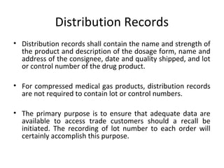 Distribution Records
• Distribution records shall contain the name and strength of
the product and description of the dosage form, name and
address of the consignee, date and quality shipped, and lot
or control number of the drug product.
• For compressed medical gas products, distribution records
are not required to contain lot or control numbers.
• The primary purpose is to ensure that adequate data are
available to access trade customers should a recall be
initiated. The recording of lot number to each order will
certainly accomplish this purpose.
 