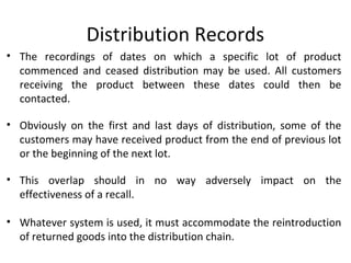 Distribution Records
• The recordings of dates on which a specific lot of product
commenced and ceased distribution may be used. All customers
receiving the product between these dates could then be
contacted.
• Obviously on the first and last days of distribution, some of the
customers may have received product from the end of previous lot
or the beginning of the next lot.
• This overlap should in no way adversely impact on the
effectiveness of a recall.
• Whatever system is used, it must accommodate the reintroduction
of returned goods into the distribution chain.
 