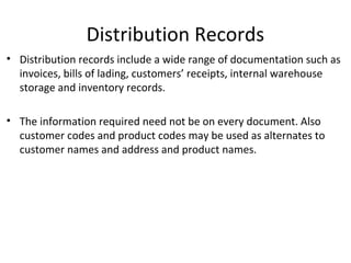 Distribution Records
• Distribution records include a wide range of documentation such as
invoices, bills of lading, customers’ receipts, internal warehouse
storage and inventory records.
• The information required need not be on every document. Also
customer codes and product codes may be used as alternates to
customer names and address and product names.
 