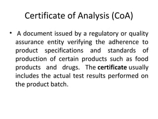 Certificate of Analysis (CoA)
•  A document issued by a regulatory or quality
assurance entity verifying the adherence to
product specifications and standards of
production of certain products such as food
products and drugs. The certificate usually
includes the actual test results performed on
the product batch.
 