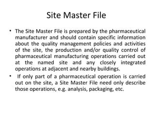 Site Master File
• The Site Master File is prepared by the pharmaceutical
manufacturer and should contain specific information
about the quality management policies and activities
of the site, the production and/or quality control of
pharmaceutical manufacturing operations carried out
at the named site and any closely integrated
operations at adjacent and nearby buildings.
• If only part of a pharmaceutical operation is carried
out on the site, a Site Master File need only describe
those operations, e.g. analysis, packaging, etc.
 