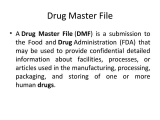 Drug Master File
• A Drug Master File (DMF) is a submission to
the Food and Drug Administration (FDA) that
may be used to provide confidential detailed
information about facilities, processes, or
articles used in the manufacturing, processing,
packaging, and storing of one or more
human drugs.
 