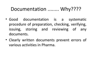 Documentation ........ Why????
• Good documentation is a systematic
procedure of preparation, checking, verifying,
issuing, storing and reviewing of any
documents.
• Clearly written documents prevent errors of
various activities in Pharma.
 