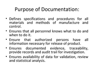 Purpose of Documentation:
• Defines specifications and procedures for all
materials and methods of manufacture and
control.
• Ensures that all personnel knows what to do and
when to do it.
• Ensure that authorized persons have all
information necessary for release of product.
• Ensures documented evidence, traceability,
provide records and audit trail for investigation.
• Ensures availability of data for validation, review
and statistical analysis.
 