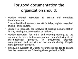 For good documentation the
organization should:
• Provide enough resources to create and complete
documentation.
• Ensure that the documents are attributable, legible, recorded,
original, and accurate,
• Conduct a thorough gap analysis of existing documentation
for any missing documentation or revision,
• Provide resources for initial and ongoing training to the
personnel, involved in development and manufacturing of the
pharmaceutical products, in documents creation,
management, and security of documents during lifecycle
management of products.
• Finally, an oversight of Quality Assurance is needed to ensure
that the personnel are following the organization SOPs.
 