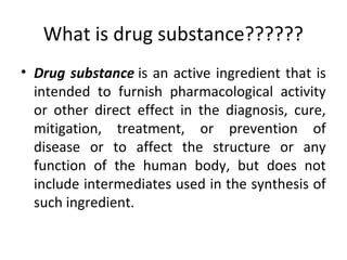What is drug substance??????
• Drug substance is an active ingredient that is
intended to furnish pharmacological activity
or other direct effect in the diagnosis, cure,
mitigation, treatment, or prevention of
disease or to affect the structure or any
function of the human body, but does not
include intermediates used in the synthesis of
such ingredient.
 