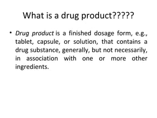 What is a drug product?????
• Drug product is a finished dosage form, e.g.,
tablet, capsule, or solution, that contains a
drug substance, generally, but not necessarily,
in association with one or more other
ingredients.
.
 