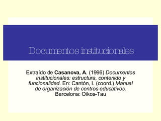 Documentos institucionales Extraído de  Casanova, A . (1996)  Documentos institucionales: estructura, contenido y funcionalidad.  En: Cantón, I. (coord.)  Manual de organización de centros educativos.  Barcelona: Oikos-Tau 