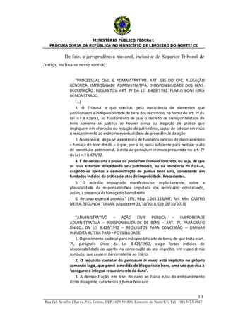 MINISTÉRIO PÚBLICO FEDERA L
   PROCURA DORIA DA REPÚBLICA NO MUNICÍPIO DE LIMOEIRO DO NORTE/ CE


             De fato, a jurisprudência nacional, inclusive do Superior Tribunal de
Justiça, inclina-se nesse sentido:


                   “PROCESSUAL CIVIL E ADMINISTRATIVO. ART. 535 DO CPC. ALEGAÇÃO
                GENÉRICA. IMPROBIDADE ADMINISTRATIVA. INDISPONIBILIDADE DOS BENS.
                DECRETAÇÃO. REQUISITOS. ART. 7º DA LEI 8.429/1992. FUMUS BONI IURIS
                DEMONSTRADO.
                   (…)
                   2. O Tribunal a quo concluiu pela inexistência de elementos que
                justificassem a indisponibilidade de bens dos recorridos, na forma do art. 7º da
                Lei n.º 8.429/92, ao fundamento de que o decreto de indisponibilidade de
                bens somente se justifica se houver prova ou alegação de prática que
                impliquem em alteração ou redução de patrimônio, capaz de colocar em risco
                o ressarcimento ao erário na eventualidade de procedência da ação.
                   3. No especial, alega-se a existência de fundados indícios de dano ao erário
                – fumaça do bom direito – o que, por si só, seria suficiente para motivar o ato
                de constrição patrimonial, à vista do periculum in mora presumido no art. 7º
                da Lei n.º 8.429/92.
                   4. É desnecessária a prova do periculum in mora concreto, ou seja, de que
                os réus estariam dilapidando seu patrimônio, ou na iminência de fazê-lo,
                exigindo-se apenas a demonstração de fumus boni iuris, consistente em
                fundados indícios da prática de atos de improbidade. Precedentes.
                   5. O acórdão impugnado manifestou-se, explicitamente, sobre a
                plausibilidade da responsabilidade imputada aos recorridos, constatando,
                assim, a presença da fumaça do bom direito.
                   6. Recurso especial provido.” (STJ, REsp 1.203.133/MT, Rel. Min. CASTRO
                MEIRA, SEGUNDA TURMA, julgado em 21/10/2010, DJe 28/10/2010)


                     “ADMINISTRATIVO – AÇÃO CIVIL PÚBLICA – IMPROBIDADE
                ADMINISTRATIVA – INDISPONIBILIDA-DE DE BENS – ART. 7º, PARÁGRAFO
                ÚNICO, DA LEI 8.429/1992 – REQUISITOS PARA CONCESSÃO – LIMINAR
                INAUDITA ALTERA PARS – POSSIBILIDADE.
                     1. O provimento cautelar para indisponibilidade de bens, de que trata o art.
                7º, parágrafo único da Lei 8.429/1992, exige fortes indícios de
                responsabilidade do agente na consecução do ato ímprobo, em especi al nas
                condutas que causem dano material ao Erário.
                     2. O requisito cautelar do periculum in mora está implícito no próprio
                comando legal, que prevê a medida de bloqueio de bens, uma vez que visa a
                'assegurar o integral ressarcimento do dano'.
                     3. A demonstração, em tese, do dano ao Erário e/ou do enriquecimento
                ilícito do agente, caracteriza o fumus boni iuris.


____________________________________________________________________10
 Rua Cel. Serafim Chaves, 545, Centro, CEP.: 62.930-000, Limoeiro do Norte/CE, Tel.: (88) 3423.4842
 