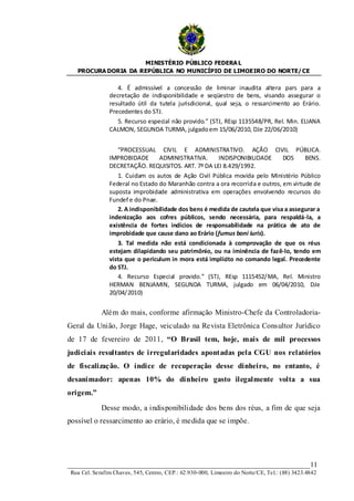 MINISTÉRIO PÚBLICO FEDERA L
   PROCURA DORIA DA REPÚBLICA NO MUNICÍPIO DE LIMOEIRO DO NORTE/ CE

                  4. É admissível a concessão de liminar inaudita altera pars para a
               decretação de indisponibilidade e seqüestro de bens, visando assegurar o
               resultado útil da tutela jurisdicional, qual seja, o ressarcimento ao Erário.
               Precedentes do STJ.
                  5. Recurso especial não provido.” (STJ, REsp 1135548/PR, Rel. Min. ELIANA
               CALMON, SEGUNDA TURMA, julgado em 15/06/2010, DJe 22/06/2010)


                  “PROCESSUAL CIVIL E ADMINISTRATIVO. AÇÃO CIVIL PÚBLICA.
               IMPROBIDADE       ADMINISTRATIVA.      INDISPONIBILIDADE       DOS     BENS.
               DECRETAÇÃO. REQUISITOS. ART. 7º DA LEI 8.429/1992.
                  1. Cuidam os autos de Ação Civil Pública movida pelo Ministério Público
               Federal no Estado do Maranhão contra a ora recorrida e outros, em virtude de
               suposta improbidade administrativa em operações envolvendo recursos do
               Fundef e do Pnae.
                  2. A indisponibilidade dos bens é medida de cautela que visa a assegurar a
               indenização aos cofres públicos, sendo necessária, para respaldá-la, a
               existência de fortes indícios de responsabilidade na prática de ato de
               improbidade que cause dano ao Erário (fumus boni iuris).
                  3. Tal medida não está condicionada à comprovação de que os réus
               estejam dilapidando seu patrimônio, ou na iminência de fazê-lo, tendo em
               vista que o periculum in mora está implícito no comando legal. Precedente
               do STJ.
                  4. Recurso Especial provido.” (STJ, REsp 1115452/MA, Rel. Ministro
               HERMAN BENJAMIN, SEGUNDA TURMA, julgado em 06/04/2010, DJe
               20/04/2010)


            Além do mais, conforme afirmação Ministro-Chefe da Controladoria-
Geral da União, Jorge Hage, veiculado na Revista Eletrônica Consultor Jurídico
de 17 de fevereiro de 2011, “O Brasil tem, hoje, mais de mil processos
judiciais resultantes de irregularidades apontadas pela CGU nos relatórios
de fiscalização. O índice de recuperação desse dinheiro, no entanto, é
desanimador: apenas 10% do dinheiro gasto ilegalmente volta a sua
origem.”

            Desse modo, a indisponibilidade dos bens dos réus, a fim de que seja
possível o ressarcimento ao erário, é medida que se impõe.




____________________________________________________________________11
Rua Cel. Serafim Chaves, 545, Centro, CEP.: 62.930-000, Limoeiro do Norte/CE, Tel.: (88) 3423.4842
 