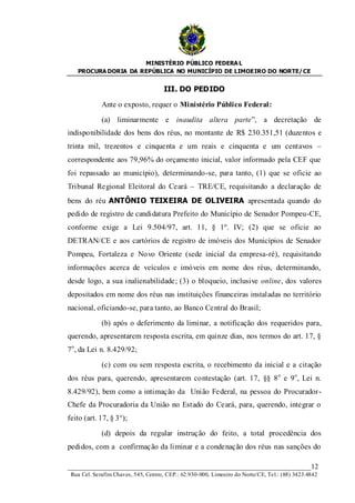 MINISTÉRIO PÚBLICO FEDERA L
   PROCURA DORIA DA REPÚBLICA NO MUNICÍPIO DE LIMOEIRO DO NORTE/ CE


                                      III. DO PEDIDO

             Ante o exposto, requer o Ministério Público Federal:

             (a) liminarmente e inaudita altera parte”, a decretação de
indisponibilidade dos bens dos réus, no montante de R$ 230.351,51 (duzentos e
trinta mil, trezentos e cinquenta e um reais e cinquenta e um centavos –
correspondente aos 79,96% do orçamento inicial, valor informado pela CEF que
foi repassado ao município), determinando-se, para tanto, (1) que se oficie ao
Tribunal Regional Eleitoral do Ceará – TRE/CE, requisitando a declaração de
bens do réu ANTÔNIO TEIXEIRA DE OLIVEIRA apresentada quando do
pedido de registro de candidatura Prefeito do Município de Senador Pompeu-CE,
conforme exige a Lei 9.504/97, art. 11, § 1º. IV; (2) que se oficie ao
DETRAN/CE e aos cartórios de registro de imóveis dos Municípios de Senador
Pompeu, Fortaleza e Novo Oriente (sede inicial da empresa-ré), requisitando
informações acerca de veículos e imóveis em nome dos réus, determinando,
desde logo, a sua inalienabilidade; (3) o bloqueio, inclusive online, dos valores
depositados em nome dos réus nas instituições financeiras instaladas no território
nacional, oficiando-se, para tanto, ao Banco Central do Brasil;

             (b) após o deferimento da liminar, a notificação dos requeridos para,
querendo, apresentarem resposta escrita, em quinze dias, nos termos do art. 17, §
7o, da Lei n. 8.429/92;

             (c) com ou sem resposta escrita, o recebimento da inicial e a citação
dos réus para, querendo, apresentarem contestação (art. 17, §§ 8 o e 9 o, Lei n.
8.429/92), bem como a intimação da União Federal, na pessoa do Procurador-
Chefe da Procuradoria da União no Estado do Ceará, para, querendo, integrar o
feito (art. 17, § 3°);

             (d) depois da regular instrução do feito, a total procedência dos
pedidos, com a confirmação da liminar e a condenação dos réus nas sanções do

____________________________________________________________________12
 Rua Cel. Serafim Chaves, 545, Centro, CEP.: 62.930-000, Limoeiro do Norte/CE, Tel.: (88) 3423.4842
 