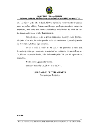 MINISTÉRIO PÚBLICO FEDERA L
   PROCURA DORIA DA REPÚBLICA NO MUNICÍPIO DE LIMOEIRO DO NORTE/ CE


art. 12, incisos I, II e III, da Lei 8.429/92, inclusive o ressarcimento integral do
dano aos cofres públicos federais, devidamente atualizado, com juros e correção
monetária, bem como nas custas e honorários advocatícios, no valor de 20%
(vinte por cento) sobre o valor da condenação.

             Protesta-se por todas as provas necessárias à comprovação dos fatos
alegados nesta ação, inclusive perícia, oitiva de testemunhas e juntada posterior
de documentos, tudo de logo requerido.

             Dá-se à causa o valor de R$ 230.351,51 (duzentos e trinta mil,
trezentos e cinquenta e um reais e cinquenta e um centavos), correspondente aos
79,96% do orçamento inicial, valor informado pela CEF que foi repassado ao
município.

             Nestes termos, pede deferimento.

             Limoeiro do Norte-CE, 28 de junho de 2011.


                         LUIZ CARLOS OLIVEIRA JÚNIOR
                               Procurador da República




LCOJ/aba


____________________________________________________________________13
 Rua Cel. Serafim Chaves, 545, Centro, CEP.: 62.930-000, Limoeiro do Norte/CE, Tel.: (88) 3423.4842
 