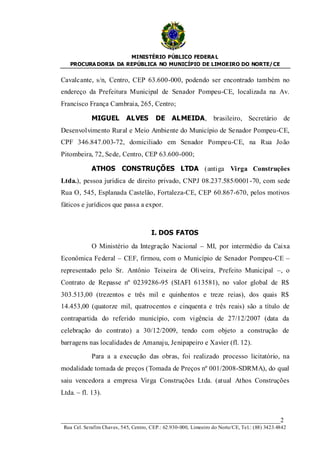 MINISTÉRIO PÚBLICO FEDERA L
   PROCURA DORIA DA REPÚBLICA NO MUNICÍPIO DE LIMOEIRO DO NORTE/ CE


Cavalcante, s/n, Centro, CEP 63.600-000, podendo ser encontrado também no
endereço da Prefeitura Municipal de Senador Pompeu-CE, localizada na Av.
Francisco França Cambraia, 265, Centro;

             MIGUEL         ALVES        DE ALMEIDA, brasileiro, Secretário de
Desenvolvimento Rural e Meio Ambiente do Município de Senador Pompeu-CE,
CPF 346.847.003-72, domiciliado em Senador Pompeu-CE, na Rua João
Pitombeira, 72, Sede, Centro, CEP 63.600-000;

             ATHOS CONSTRUÇÕES LTDA (antiga Virga Construções
Ltda.), pessoa jurídica de direito privado, CNPJ 08.237.585/0001 -70, com sede
Rua O, 545, Esplanada Castelão, Fortaleza-CE, CEP 60.867-670, pelos motivos
fáticos e jurídicos que passa a expor.



                                       I. DOS FATOS
             O Ministério da Integração Nacional – MI, por intermédio da Caixa
Econômica Federal – CEF, firmou, com o Município de Senador Pompeu-CE –
representado pelo Sr. Antônio Teixeira de Oliveira, Prefeito Municipal –, o
Contrato de Repasse nº 0239286-95 (SIAFI 613581), no valor global de R$
303.513,00 (trezentos e três mil e quinhentos e treze reias), dos quais R$
14.453,00 (quatorze mil, quatrocentos e cinquenta e três reais) são a título de
contrapartida do referido município, com vigência de 27/12/2007 (data da
celebração do contrato) a 30/12/2009, tendo com objeto a construção de
barragens nas localidades de Amanaju, Jenipapeiro e Xavier (fl. 12).

             Para a a execução das obras, foi realizado processo licitatório, na
modalidade tomada de preços (Tomada de Preços nº 001/2008-SDRMA), do qual
saiu vencedora a empresa Virga Construções Ltda. (atual Athos Construções
Ltda. – fl. 13).



____________________________________________________________________2
 Rua Cel. Serafim Chaves, 545, Centro, CEP.: 62.930-000, Limoeiro do Norte/CE, Tel.: (88) 3423.4842
 